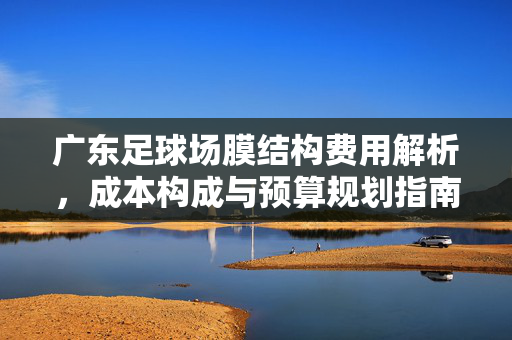 广东足球场膜结构费用解析，成本构成与预算规划指南，广东足球场膜结构费用解析，成本构成与预算规划指南