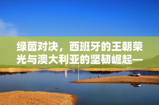 绿茵对决，西班牙的王朝荣光与澳大利亚的坚韧崛起——足球文化中的跨洲对话