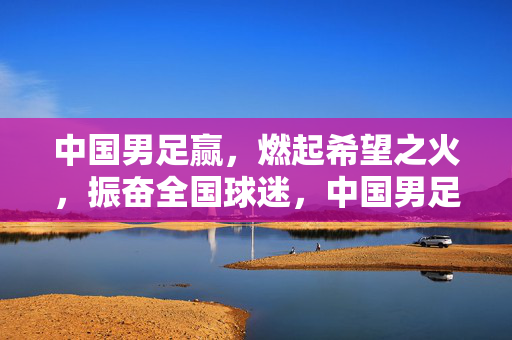 中国男足赢，燃起希望之火，振奋全国球迷，中国男足赢球燃起希望之火 振奋全国球迷