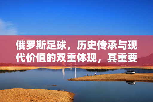 俄罗斯足球，历史传承与现代价值的双重体现，其重要性贯穿足球世界