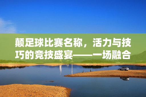 颠足球比赛名称，活力与技巧的竞技盛宴——一场融合传统与现代的足球新篇章，颠足球比赛名称，活力与技巧的竞技盛宴——一场融合传统与现代的足球新篇章