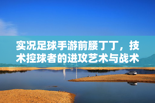 实况足球手游前腰丁丁，技术控球者的进攻艺术与战术价值