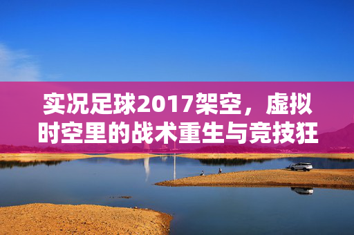实况足球2017架空，虚拟时空里的战术重生与竞技狂欢