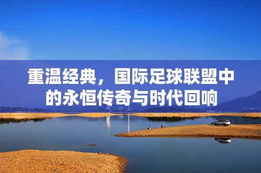 重温经典，国际足球联盟中的永恒传奇与时代回响