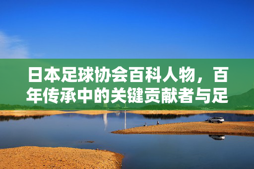 日本足球协会百科人物，百年传承中的关键贡献者与足球发展推动者