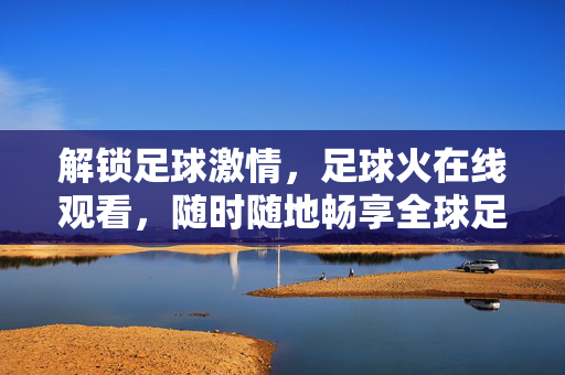 解锁足球激情，足球火在线观看，随时随地畅享全球足坛盛宴