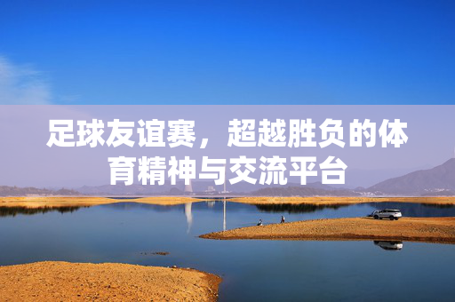 足球友谊赛，超越胜负的体育精神与交流平台
