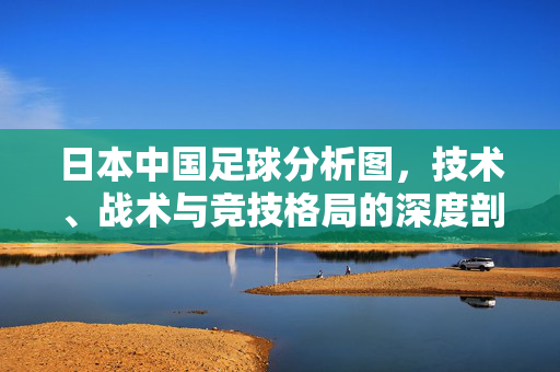 日本中国足球分析图，技术、战术与竞技格局的深度剖析——中日足球竞技格局的对比与启示