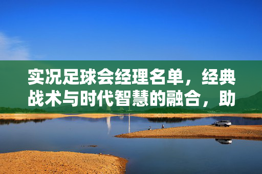 实况足球会经理名单，经典战术与时代智慧的融合，助力玩家打造冠军球队的管理核心