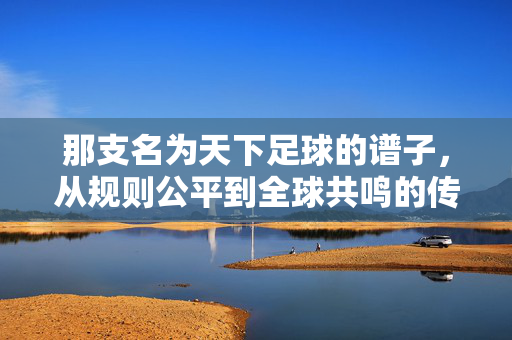 那支名为天下足球的谱子，从规则公平到全球共鸣的传世乐章，那支名为天下足球的谱子，从规则公平到全球共鸣的传世乐章