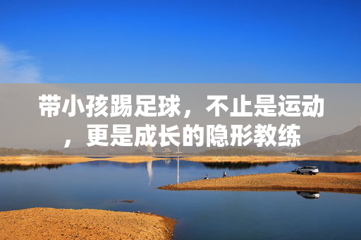 带小孩踢足球，不止是运动，更是成长的隐形教练