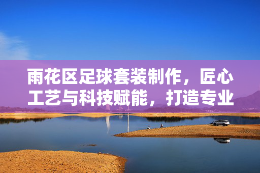 雨花区足球套装制作，匠心工艺与科技赋能，打造专业运动装备新标杆
