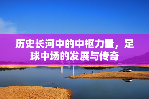 历史长河中的中枢力量，足球中场的发展与传奇