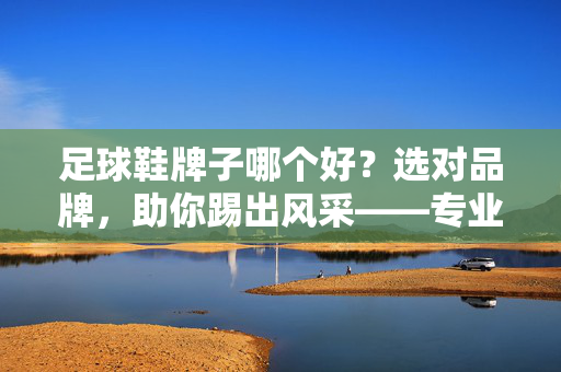 足球鞋牌子哪个好?选对品牌,助你踢出风采——专业解析与推荐