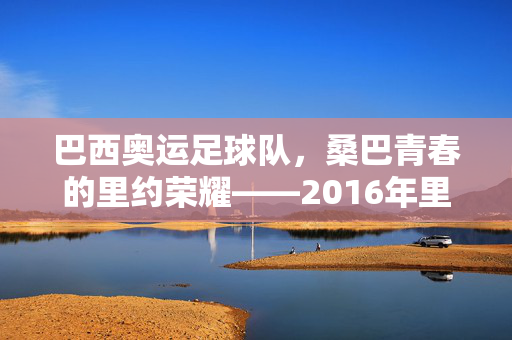 巴西奥运足球队，桑巴青春的里约荣耀——2016年里约奥运男足金牌得主风采录