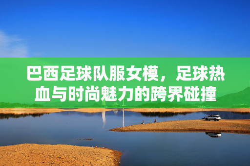巴西足球队服女模，足球热血与时尚魅力的跨界碰撞