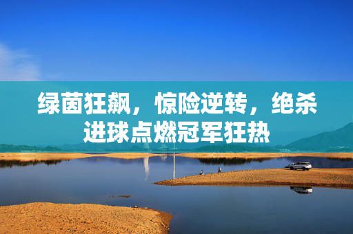 绿茵狂飙，惊险逆转，绝杀进球点燃冠军狂热