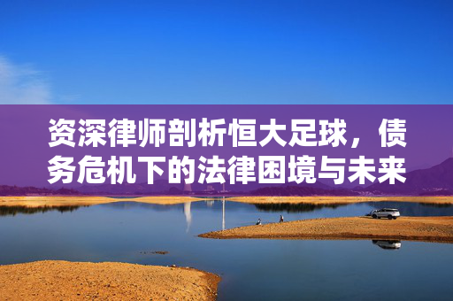 资深律师剖析恒大足球，债务危机下的法律困境与未来出路