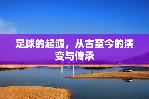 足球的起源，从古至今的演变与传承