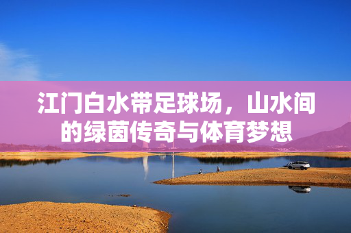 江门白水带足球场，山水间的绿茵传奇与体育梦想