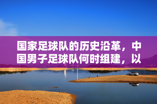 国家足球队的历史沿革，中国男子足球队何时组建，以及百年征程中的探索与挑战