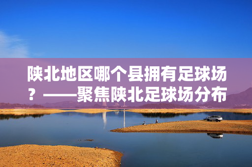 陕北地区哪个县拥有足球场？——聚焦陕北足球场分布的县级行政区