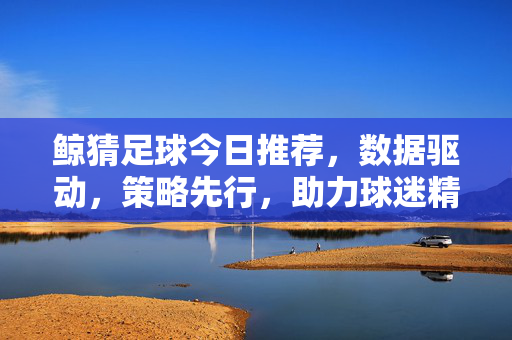 鲸猜足球今日推荐，数据驱动，策略先行，助力球迷精准布局
