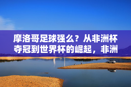 摩洛哥足球强么？从非洲杯夺冠到世界杯的崛起，非洲劲旅的黄金时代探析