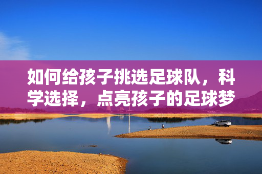 如何给孩子挑选足球队，科学选择，点亮孩子的足球梦想