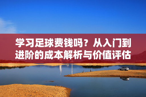 学习足球费钱吗？从入门到进阶的成本解析与价值评估