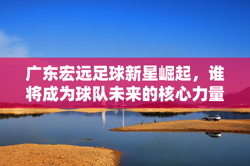 广东宏远足球新星崛起，谁将成为球队未来的核心力量？广东宏远足球新星崛起，谁将成为球队未来的核心力量？
