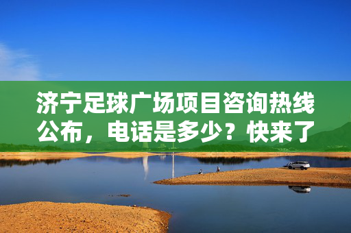 济宁足球广场项目咨询热线公布，电话是多少？快来了解这个城市新地标！