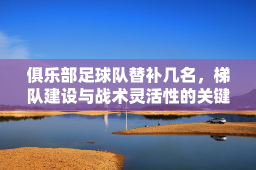 俱乐部足球队替补几名，梯队建设与战术灵活性的关键考量