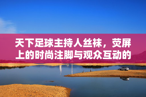 天下足球主持人丝袜，荧屏上的时尚注脚与观众互动的意外火花