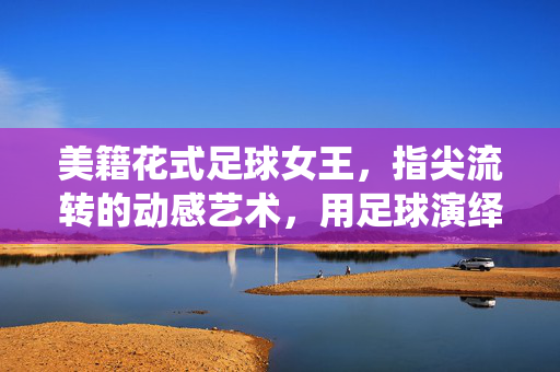 美籍花式足球女王，指尖流转的动感艺术，用足球演绎的异域风情与体育魅力