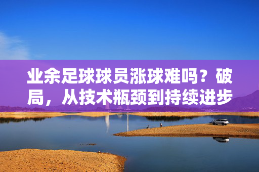 业余足球球员涨球难吗？破局，从技术瓶颈到持续进步的路径探索