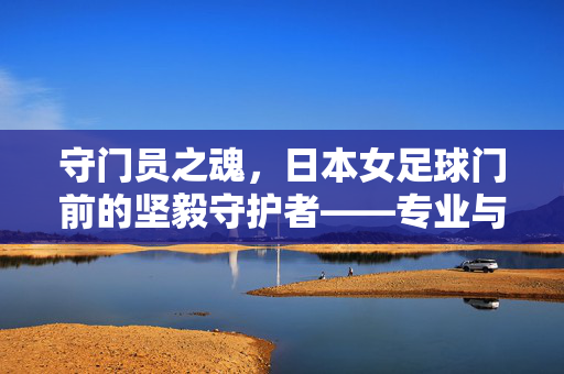 守门员之魂，日本女足球门前的坚毅守护者——专业与热爱的双重铸就