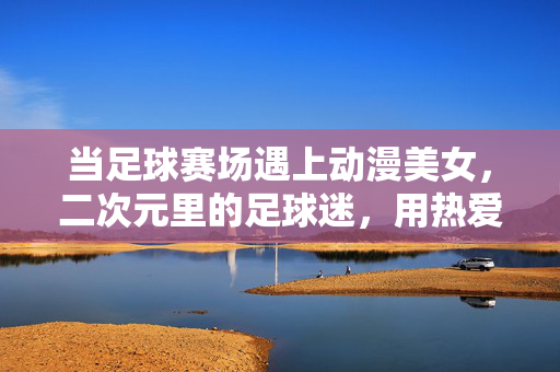 当足球赛场遇上动漫美女，二次元里的足球迷，用热爱点亮赛场激情