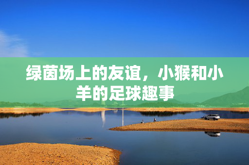 绿茵场上的友谊，小猴和小羊的足球趣事
