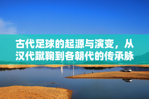 古代足球的起源与演变，从汉代蹴鞠到各朝代的传承脉络