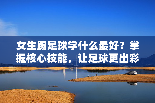 女生踢足球学什么最好？掌握核心技能，让足球更出彩！
