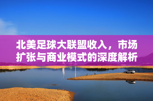 北美足球大联盟收入，市场扩张与商业模式的深度解析