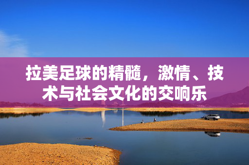 拉美足球的精髓，激情、技术与社会文化的交响乐