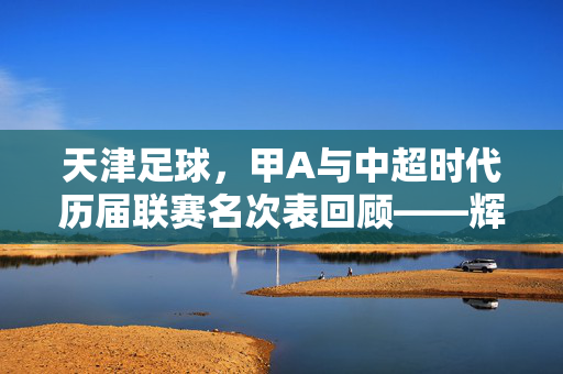 天津足球，甲A与中超时代历届联赛名次表回顾——辉煌与沉寂的轨迹