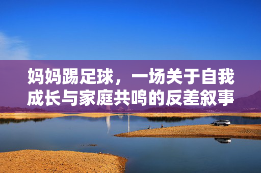 妈妈踢足球，一场关于自我成长与家庭共鸣的反差叙事