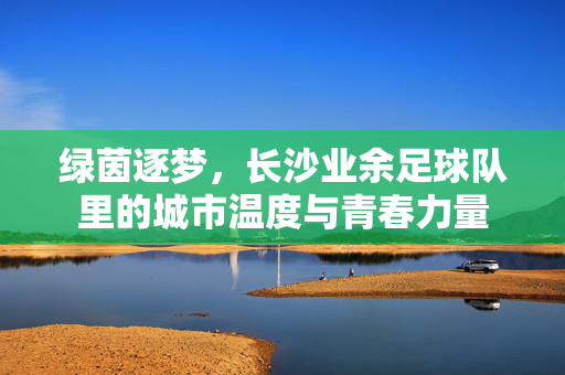 绿茵逐梦，长沙业余足球队里的城市温度与青春力量