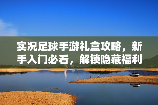 实况足球手游礼盒攻略，新手入门必看，解锁隐藏福利与核心玩法