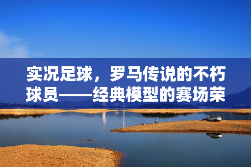 实况足球，罗马传说的不朽球员——经典模型的赛场荣耀与历史传承