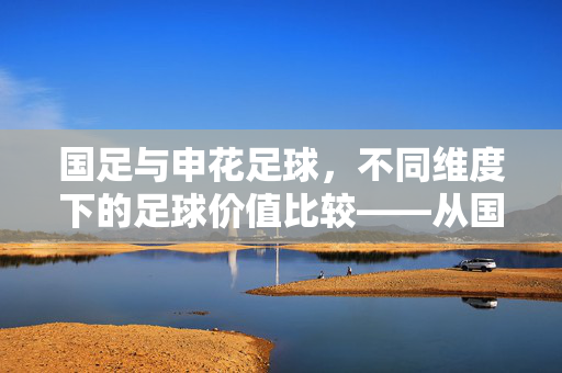 国足与申花足球，不同维度下的足球价值比较——从国家情怀到俱乐部荣耀的辩证思考，国足与申花足球，不同维度下的足球价值比较——从国家情怀到俱乐部荣耀的辩证思考