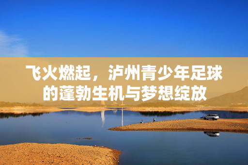 飞火燃起，泸州青少年足球的蓬勃生机与梦想绽放